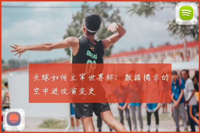 头球如何主宰世界杯：数据揭示的空中进攻演变史