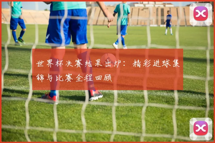 世界杯决赛结果出炉:精彩进球集锦与比赛全程回顾