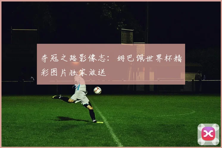 夺冠之路影像志：姆巴佩世界杯精彩图片独家放送