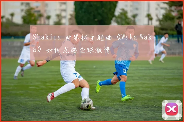 Shakira 世界杯主题曲《Waka Waka》如何点燃全球激情