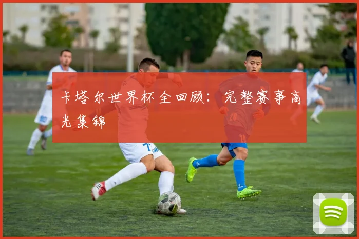 卡塔尔世界杯全回顾：完整赛事高光集锦