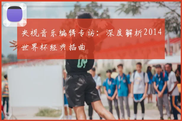 央视音乐编辑专访：深度解析2014世界杯经典插曲