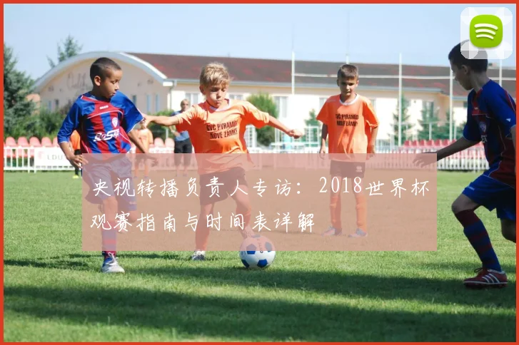 央视转播负责人专访：2018世界杯观赛指南与时间表详解