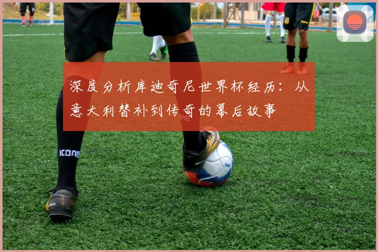 深度分析库迪奇尼世界杯经历：从意大利替补到传奇的幕后故事