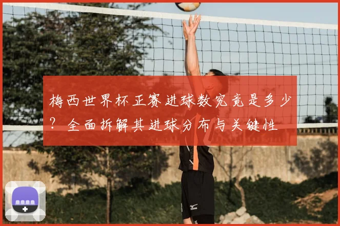 梅西世界杯正赛进球数究竟是多少？全面拆解其进球分布与关键性