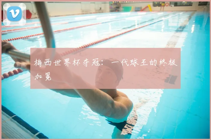 梅西世界杯夺冠：一代球王的终极加冕