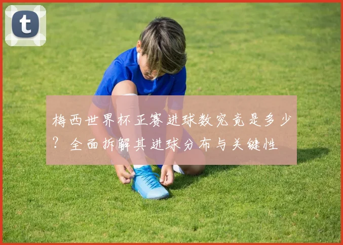 梅西世界杯正赛进球数究竟是多少？全面拆解其进球分布与关键性