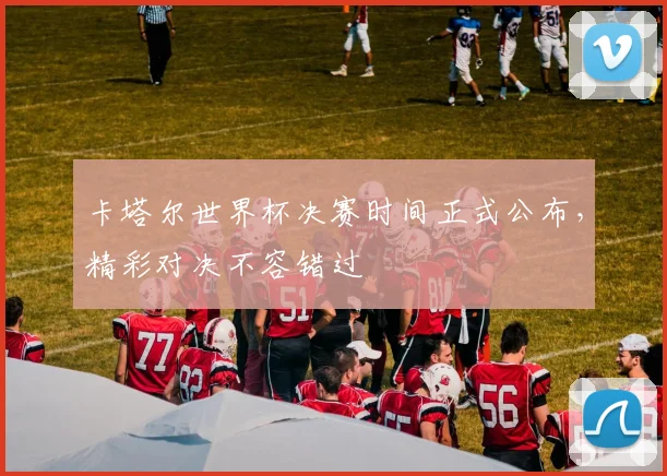 卡塔尔世界杯决赛时间正式公布，精彩对决不容错过