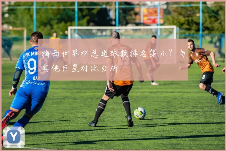 梅西世界杯总进球数排名第几？与其他巨星对比分析