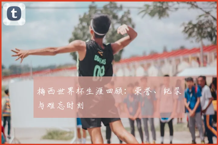 梅西世界杯生涯回顾：荣誉、纪录与难忘时刻