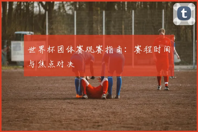世界杯团体赛观赛指南：赛程时间与焦点对决